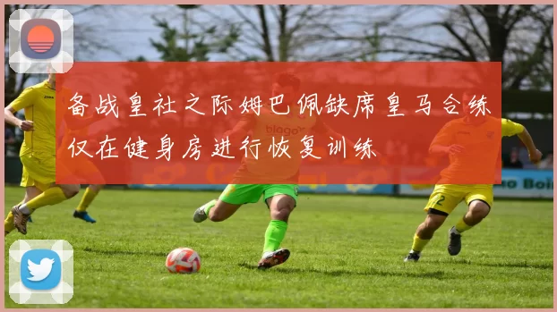 备战皇社之际姆巴佩缺席皇马合练仅在健身房进行恢复训练