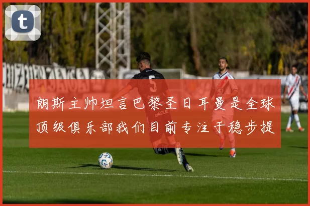 朗斯主帅坦言巴黎圣日耳曼是全球顶级俱乐部我们目前专注于稳步提升表现