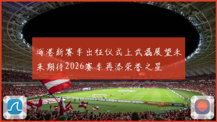 海港新赛季出征仪式上武磊展望未来期待2026赛季再添荣誉之星