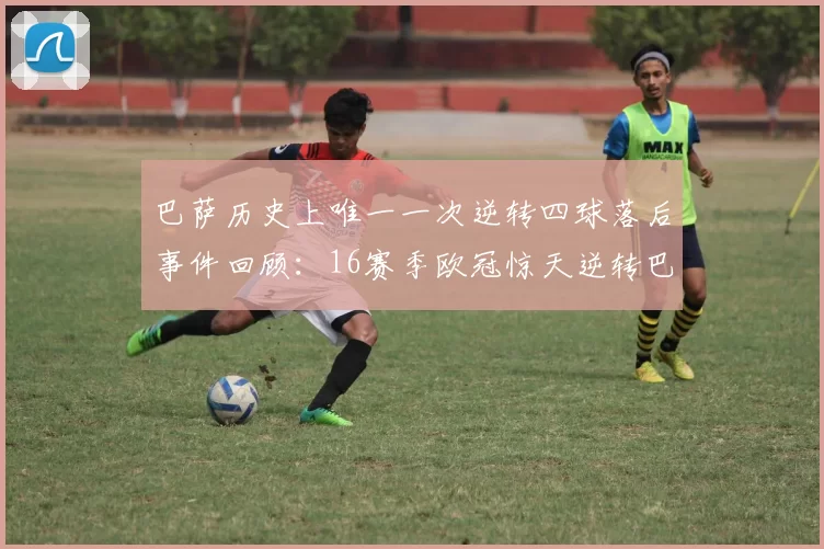 巴萨历史上唯一一次逆转四球落后事件回顾：16赛季欧冠惊天逆转巴黎