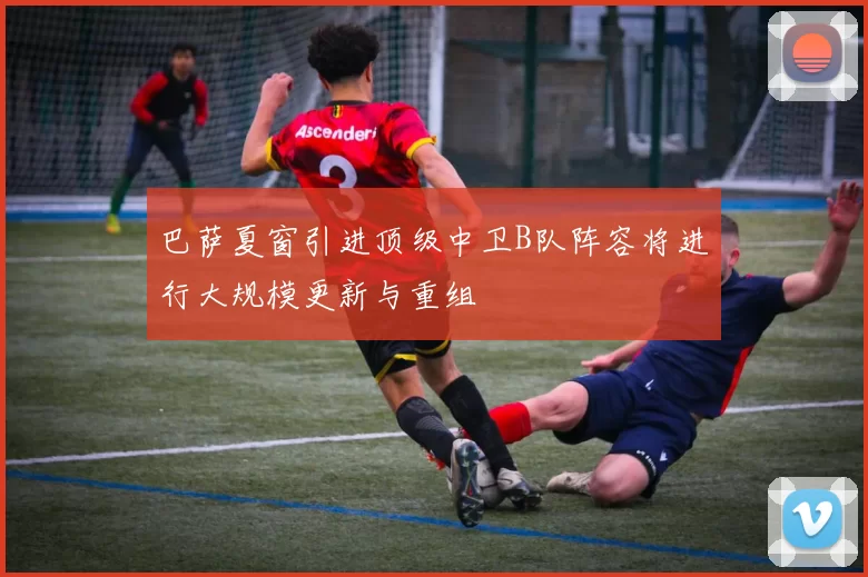 巴萨夏窗引进顶级中卫B队阵容将进行大规模更新与重组
