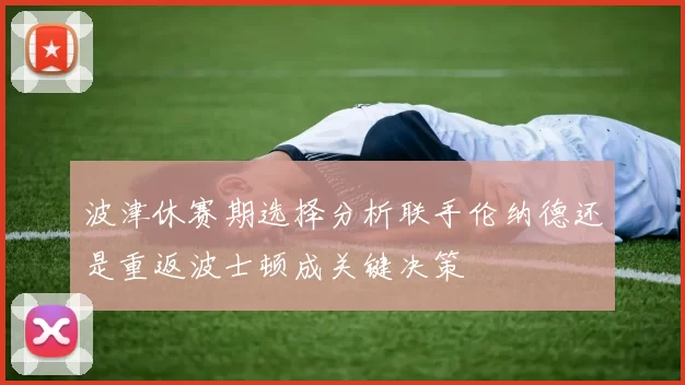 波津休赛期选择分析联手伦纳德还是重返波士顿成关键决策