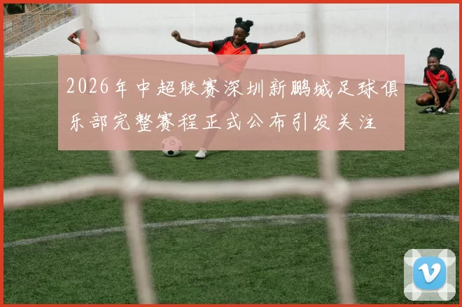 2026年中超联赛深圳新鹏城足球俱乐部完整赛程正式公布引发关注