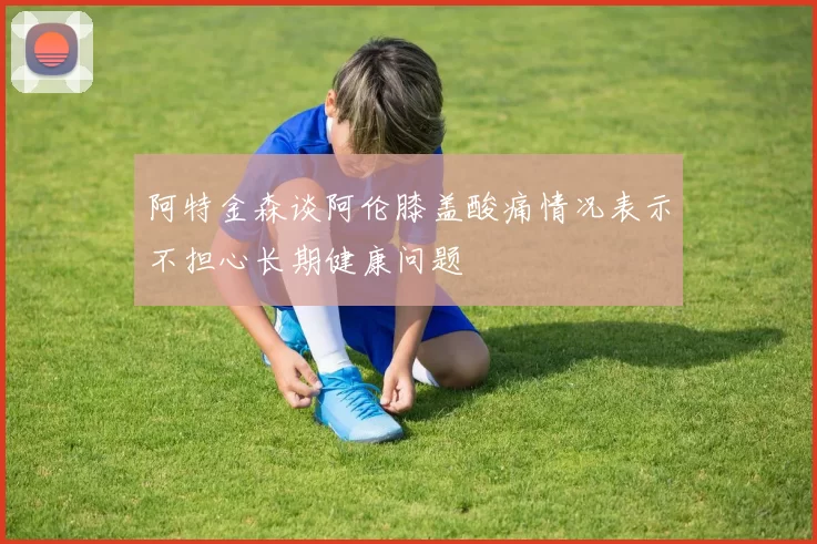阿特金森谈阿伦膝盖酸痛情况表示不担心长期健康问题
