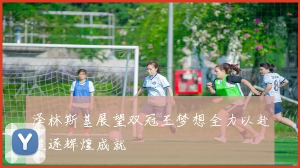 泽林斯基展望双冠王梦想全力以赴追逐辉煌成就