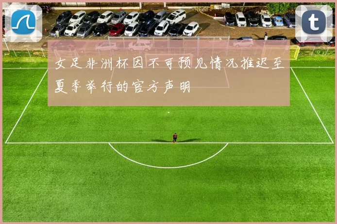 女足非洲杯因不可预见情况推迟至夏季举行的官方声明
