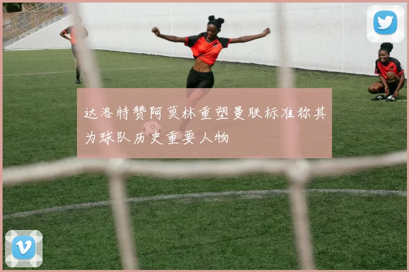 达洛特赞阿莫林重塑曼联标准称其为球队历史重要人物