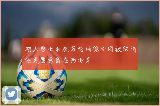 湖人勇士狂欢若伦纳德合同被取消他更愿意留在西海岸