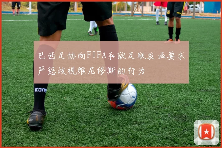 巴西足协向FIFA和欧足联发函要求严惩歧视维尼修斯的行为