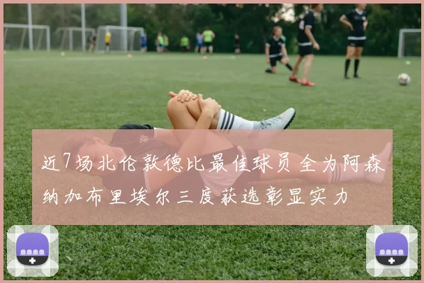 近7场北伦敦德比最佳球员全为阿森纳加布里埃尔三度获选彰显实力