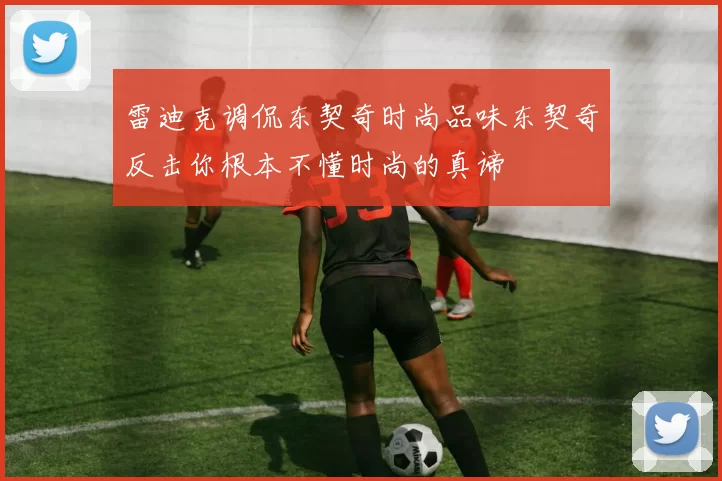 雷迪克调侃东契奇时尚品味东契奇反击你根本不懂时尚的真谛