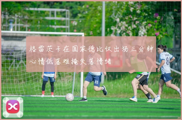 格雷茨卡在国家德比仅出场三分钟心情低落难掩失落情绪