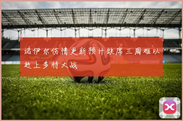 诺伊尔伤情更新预计缺席三周难以赶上多特大战