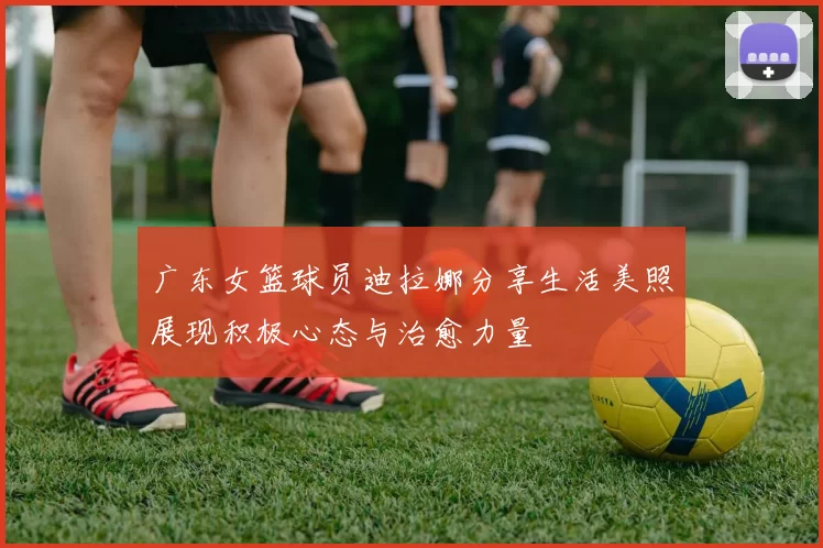 广东女篮球员迪拉娜分享生活美照展现积极心态与治愈力量