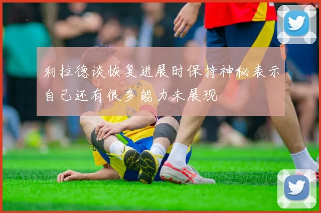 利拉德谈恢复进展时保持神秘表示自己还有很多能力未展现