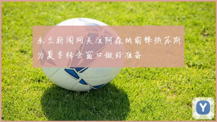 米兰新闻网关注阿森纳前锋热苏斯为夏季转会窗口做好准备