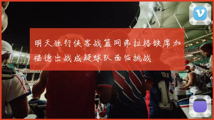 明天独行侠客战篮网弗拉格缺席加福德出战成疑球队面临挑战