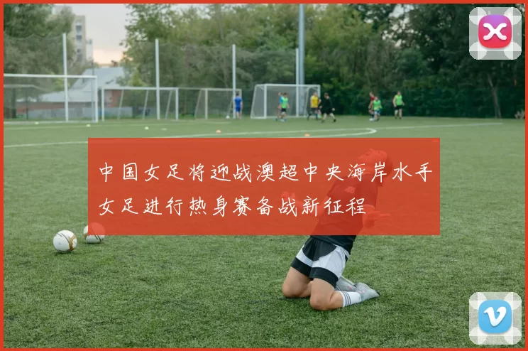 中国女足将迎战澳超中央海岸水手女足进行热身赛备战新征程