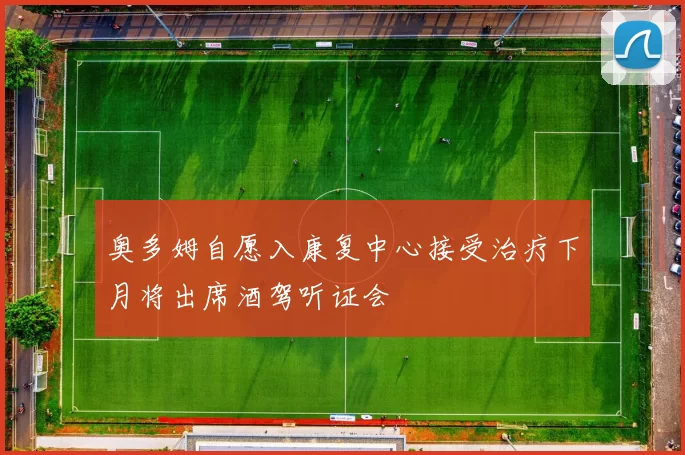 奥多姆自愿入康复中心接受治疗下月将出席酒驾听证会
