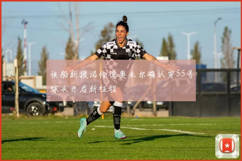 快船新援诺恰德奥米尔确认穿55号球衣开启新征程