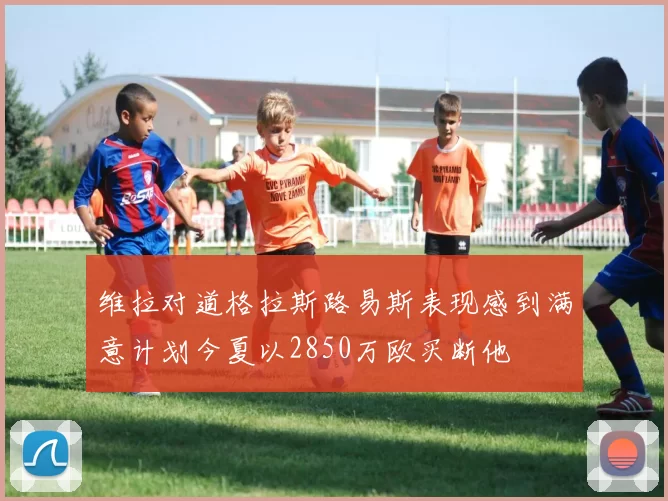 维拉对道格拉斯路易斯表现感到满意计划今夏以2850万欧买断他