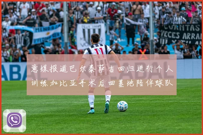 意媒报道巴尔泰萨吉回归进行个人训练加比亚手术后回基地陪伴球队恢复状态