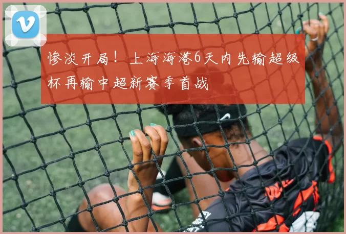 惨淡开局！上海海港6天内先输超级杯再输中超新赛季首战