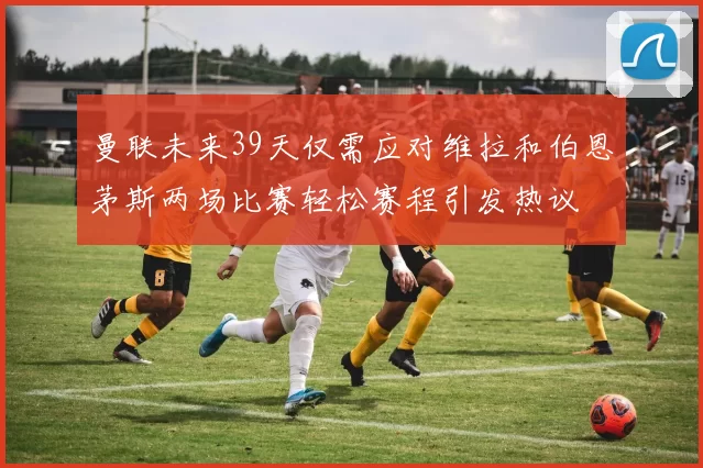 曼联未来39天仅需应对维拉和伯恩茅斯两场比赛轻松赛程引发热议
