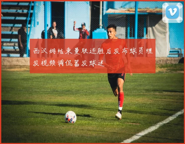 西汉姆结束曼联连胜后发布球员理发视频调侃蓄发球迷