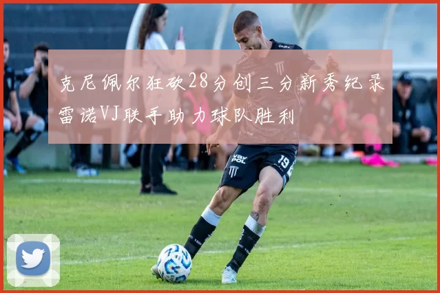 克尼佩尔狂砍28分创三分新秀纪录雷诺VJ联手助力球队胜利