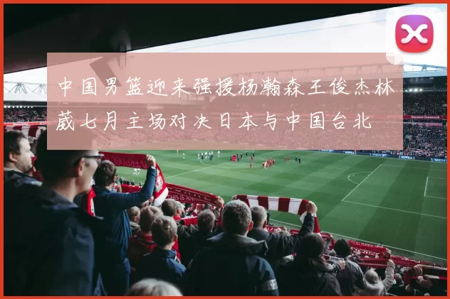 中国男篮迎来强援杨瀚森王俊杰林葳七月主场对决日本与中国台北