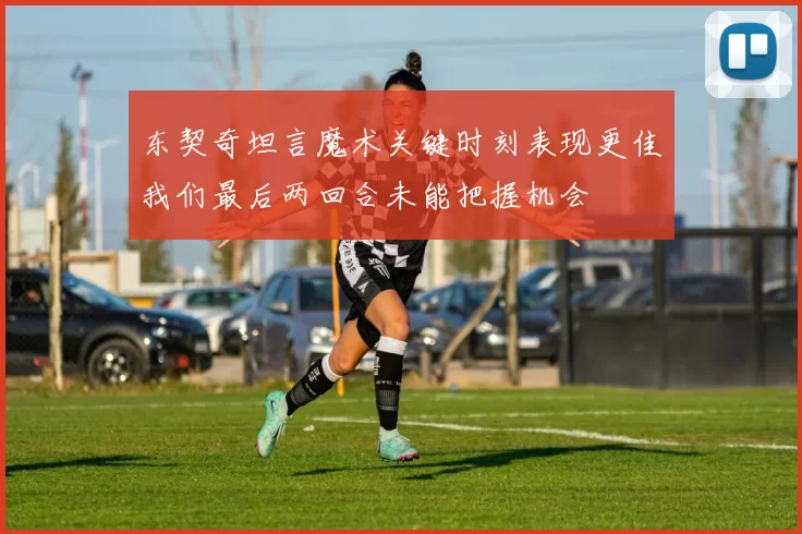 东契奇坦言魔术关键时刻表现更佳我们最后两回合未能把握机会