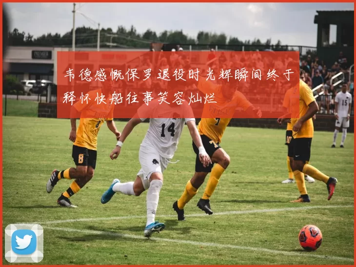 韦德感慨保罗退役时光辉瞬间终于释怀快船往事笑容灿烂